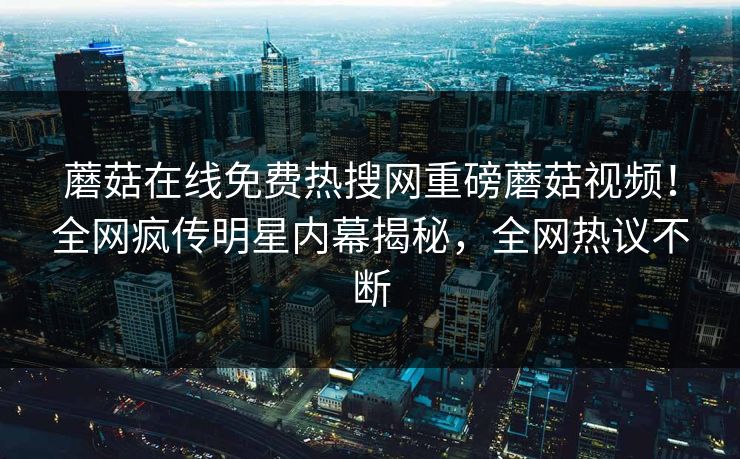 蘑菇在线免费热搜网重磅蘑菇视频！全网疯传明星内幕揭秘，全网热议不断