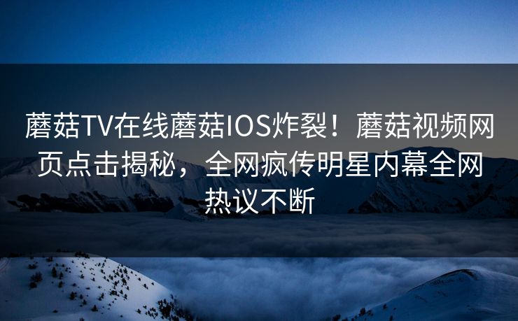 蘑菇TV在线蘑菇IOS炸裂！蘑菇视频网页点击揭秘，全网疯传明星内幕全网热议不断