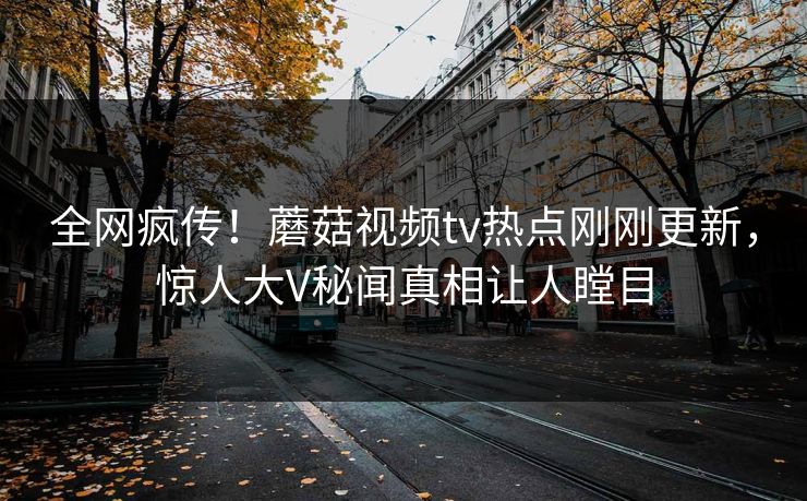 全网疯传！蘑菇视频tv热点刚刚更新，惊人大V秘闻真相让人瞠目