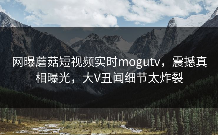 网曝蘑菇短视频实时mogutv，震撼真相曝光，大V丑闻细节太炸裂