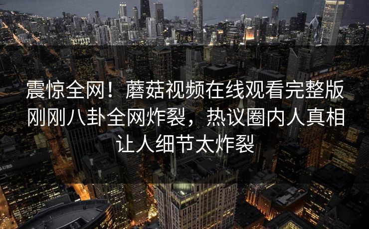 震惊全网！蘑菇视频在线观看完整版刚刚八卦全网炸裂，热议圈内人真相让人细节太炸裂