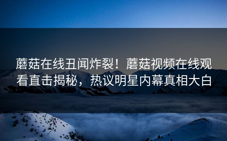 蘑菇在线丑闻炸裂！蘑菇视频在线观看直击揭秘，热议明星内幕真相大白