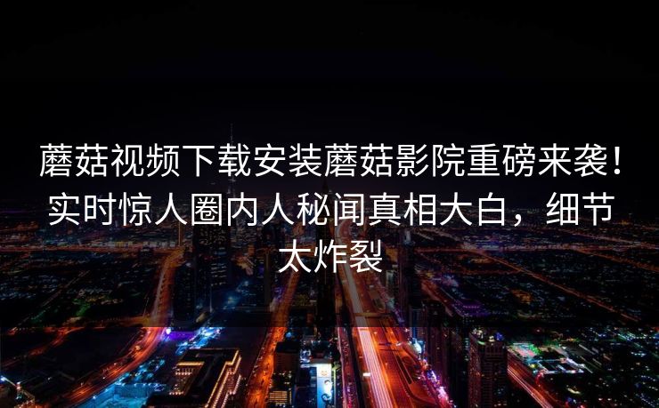 蘑菇视频下载安装蘑菇影院重磅来袭！实时惊人圈内人秘闻真相大白，细节太炸裂