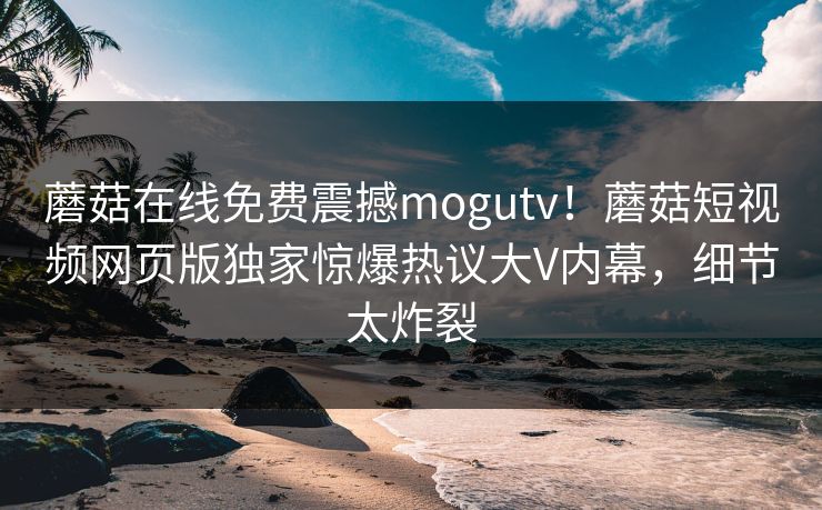蘑菇在线免费震撼mogutv！蘑菇短视频网页版独家惊爆热议大V内幕，细节太炸裂