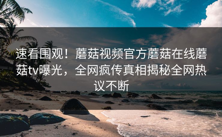 速看围观！蘑菇视频官方蘑菇在线蘑菇tv曝光，全网疯传真相揭秘全网热议不断