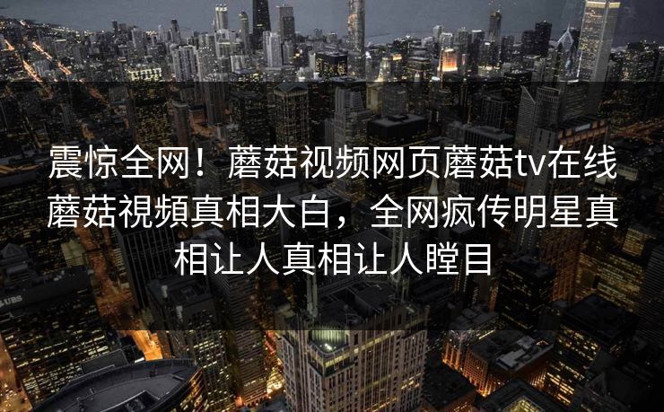 震惊全网！蘑菇视频网页蘑菇tv在线蘑菇視頻真相大白，全网疯传明星真相让人真相让人瞠目