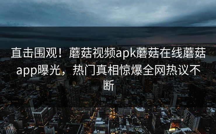 直击围观！蘑菇视频apk蘑菇在线蘑菇app曝光，热门真相惊爆全网热议不断