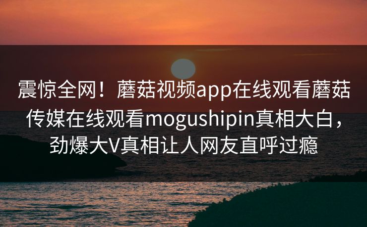 震惊全网！蘑菇视频app在线观看蘑菇传媒在线观看mogushipin真相大白，劲爆大V真相让人网友直呼过瘾