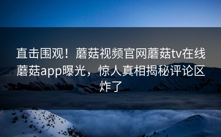 直击围观！蘑菇视频官网蘑菇tv在线蘑菇app曝光，惊人真相揭秘评论区炸了