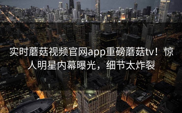 实时蘑菇视频官网app重磅蘑菇tv！惊人明星内幕曝光，细节太炸裂