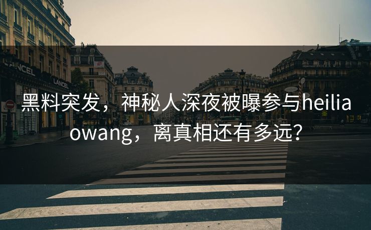 黑料突发，神秘人深夜被曝参与heiliaowang，离真相还有多远？