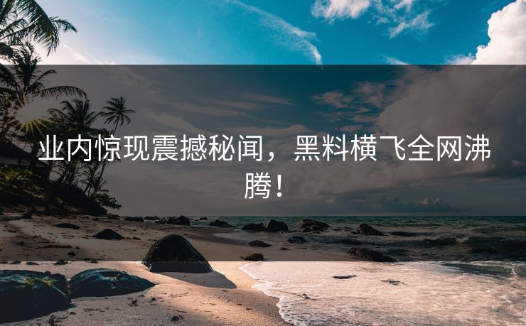 业内惊现震撼秘闻，黑料横飞全网沸腾！