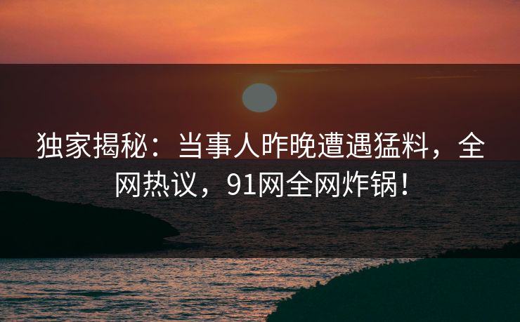 独家揭秘：当事人昨晚遭遇猛料，全网热议，91网全网炸锅！