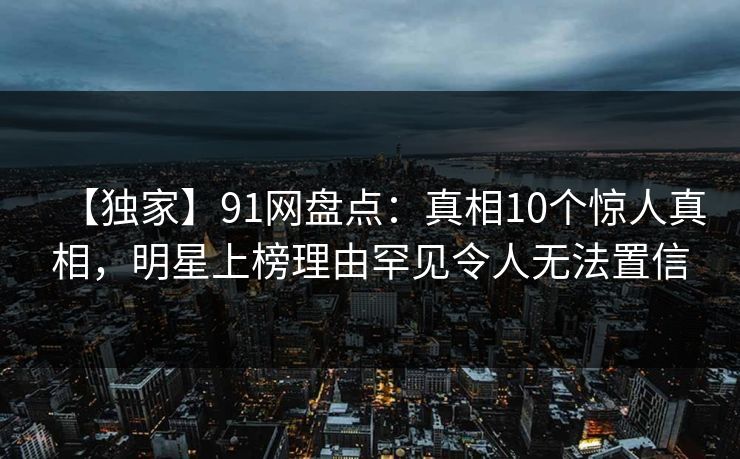 【独家】91网盘点：真相10个惊人真相，明星上榜理由罕见令人无法置信