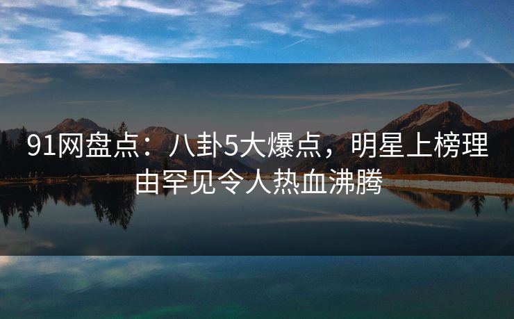 91网盘点：八卦5大爆点，明星上榜理由罕见令人热血沸腾