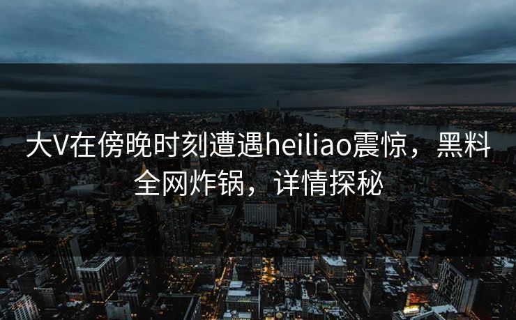 大V在傍晚时刻遭遇heiliao震惊，黑料全网炸锅，详情探秘