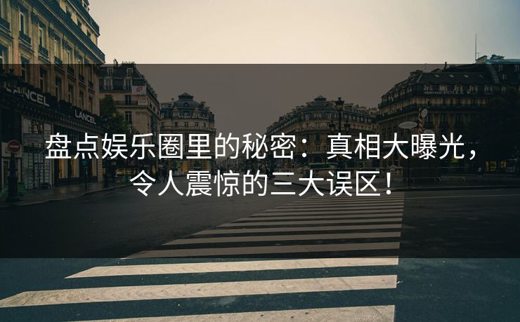 盘点娱乐圈里的秘密：真相大曝光，令人震惊的三大误区！