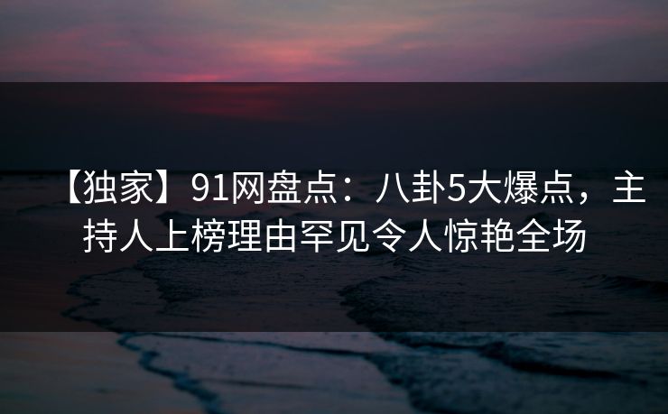 【独家】91网盘点：八卦5大爆点，主持人上榜理由罕见令人惊艳全场