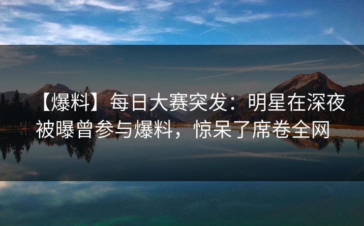 【爆料】每日大赛突发：明星在深夜被曝曾参与爆料，惊呆了席卷全网