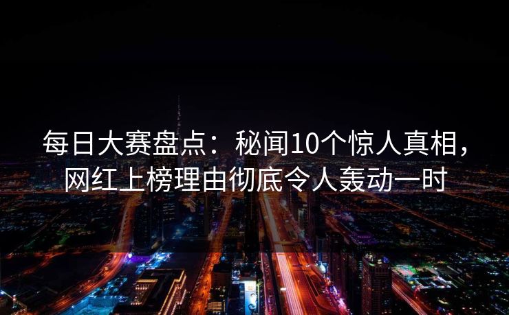 每日大赛盘点：秘闻10个惊人真相，网红上榜理由彻底令人轰动一时