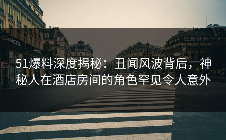 51爆料深度揭秘：丑闻风波背后，神秘人在酒店房间的角色罕见令人意外