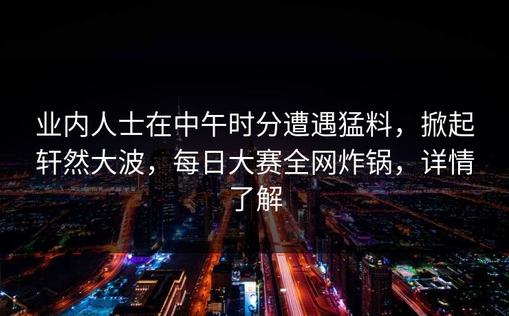 业内人士在中午时分遭遇猛料，掀起轩然大波，每日大赛全网炸锅，详情了解