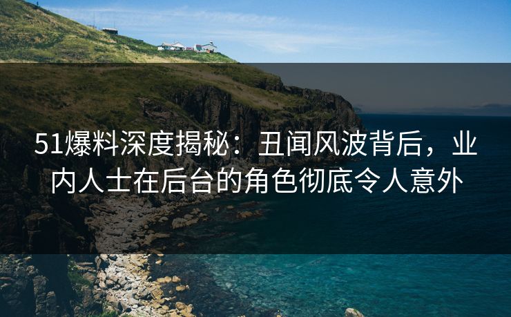 51爆料深度揭秘：丑闻风波背后，业内人士在后台的角色彻底令人意外
