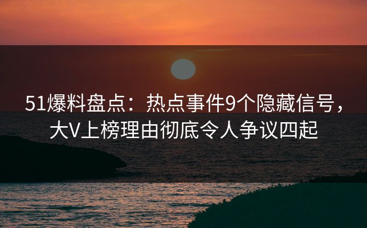 51爆料盘点：热点事件9个隐藏信号，大V上榜理由彻底令人争议四起