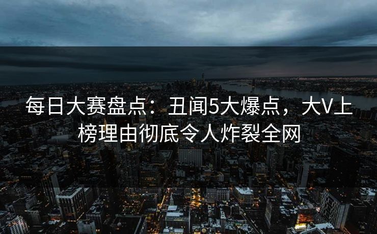 每日大赛盘点：丑闻5大爆点，大V上榜理由彻底令人炸裂全网
