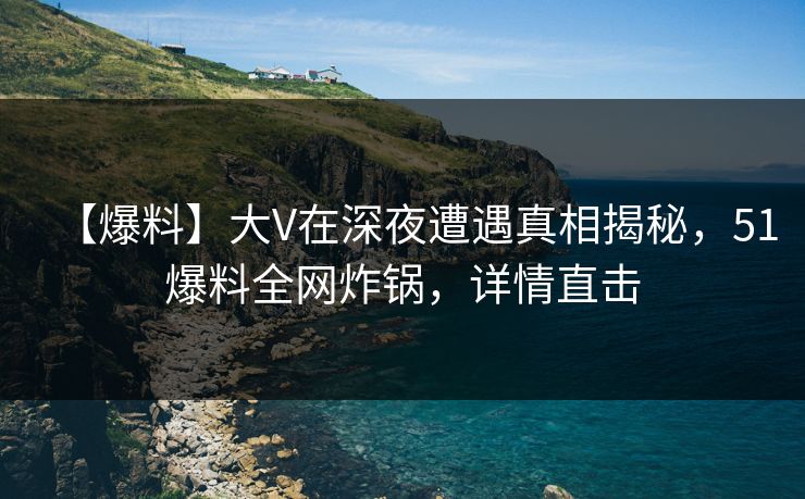 【爆料】大V在深夜遭遇真相揭秘，51爆料全网炸锅，详情直击