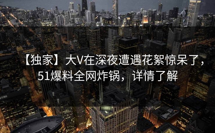 【独家】大V在深夜遭遇花絮惊呆了，51爆料全网炸锅，详情了解