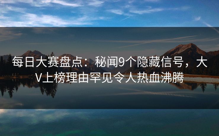 每日大赛盘点：秘闻9个隐藏信号，大V上榜理由罕见令人热血沸腾
