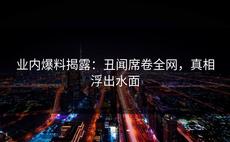 业内爆料揭露：丑闻席卷全网，真相浮出水面