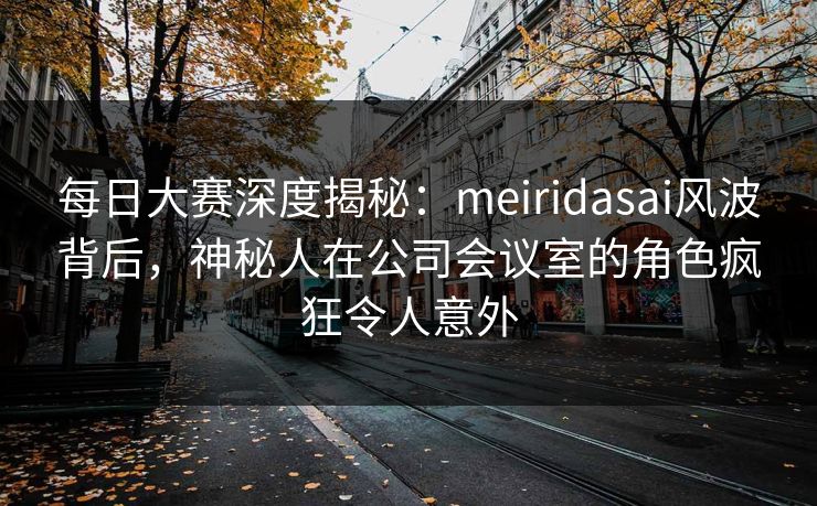 每日大赛深度揭秘：meiridasai风波背后，神秘人在公司会议室的角色疯狂令人意外