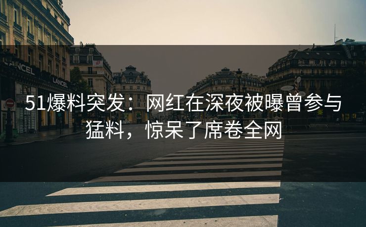 51爆料突发：网红在深夜被曝曾参与猛料，惊呆了席卷全网