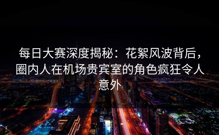 每日大赛深度揭秘：花絮风波背后，圈内人在机场贵宾室的角色疯狂令人意外