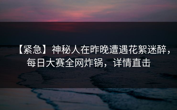 【紧急】神秘人在昨晚遭遇花絮迷醉，每日大赛全网炸锅，详情直击