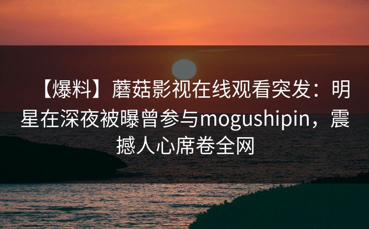 【爆料】蘑菇影视在线观看突发：明星在深夜被曝曾参与mogushipin，震撼人心席卷全网
