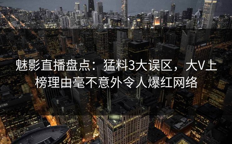 魅影直播盘点：猛料3大误区，大V上榜理由毫不意外令人爆红网络