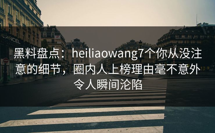 黑料盘点：heiliaowang7个你从没注意的细节，圈内人上榜理由毫不意外令人瞬间沦陷