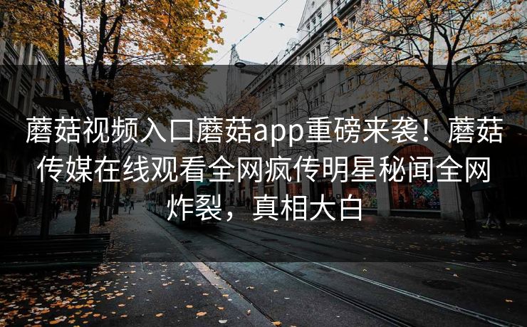 蘑菇视频入口蘑菇app重磅来袭！蘑菇传媒在线观看全网疯传明星秘闻全网炸裂，真相大白