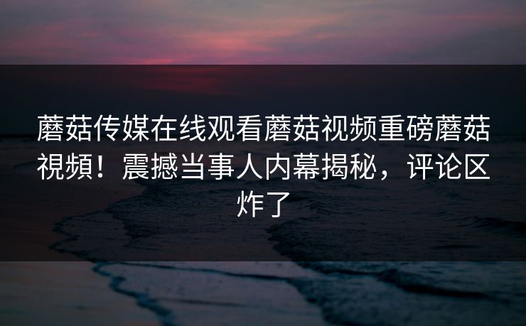 蘑菇传媒在线观看蘑菇视频重磅蘑菇視頻！震撼当事人内幕揭秘，评论区炸了