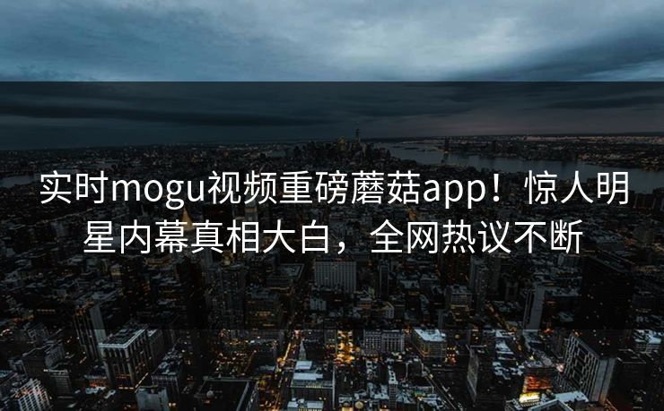 实时mogu视频重磅蘑菇app！惊人明星内幕真相大白，全网热议不断