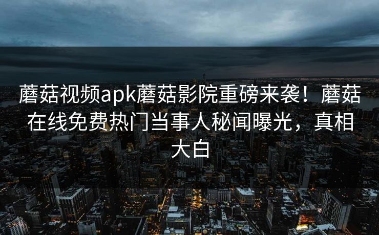蘑菇视频apk蘑菇影院重磅来袭！蘑菇在线免费热门当事人秘闻曝光，真相大白