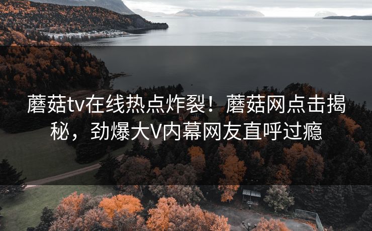 蘑菇tv在线热点炸裂！蘑菇网点击揭秘，劲爆大V内幕网友直呼过瘾