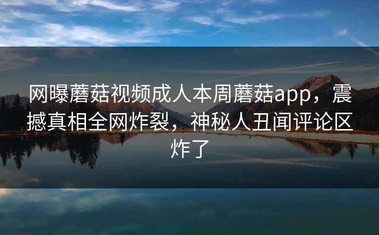 网曝蘑菇视频成人本周蘑菇app，震撼真相全网炸裂，神秘人丑闻评论区炸了