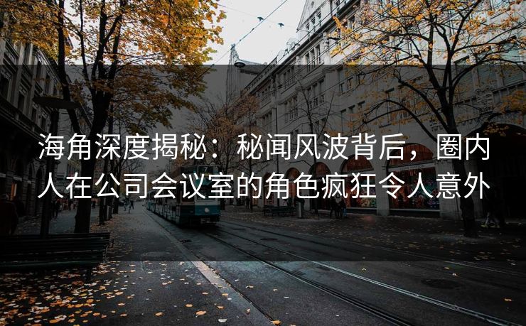 海角深度揭秘：秘闻风波背后，圈内人在公司会议室的角色疯狂令人意外