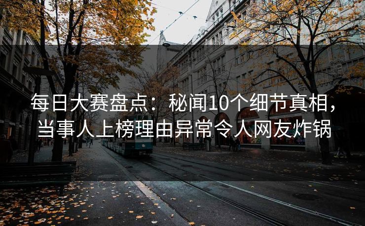 每日大赛盘点：秘闻10个细节真相，当事人上榜理由异常令人网友炸锅