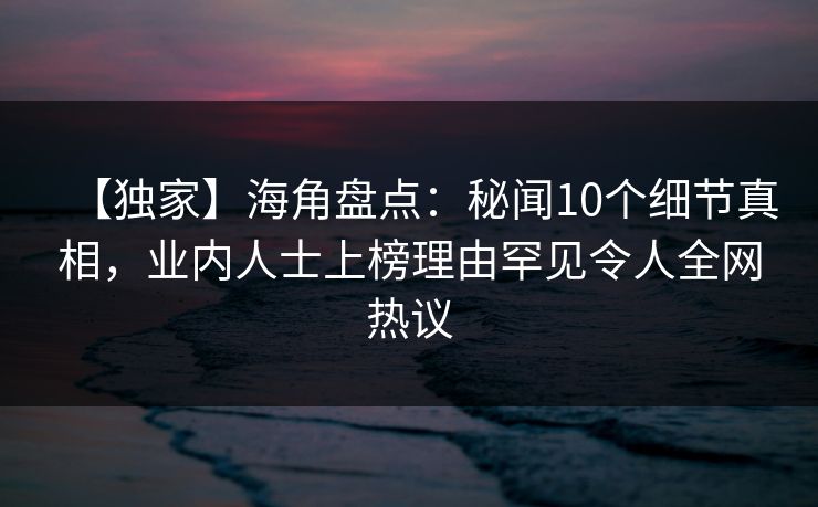 【独家】海角盘点：秘闻10个细节真相，业内人士上榜理由罕见令人全网热议