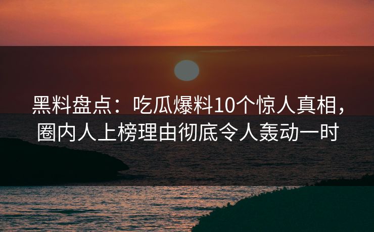 黑料盘点：吃瓜爆料10个惊人真相，圈内人上榜理由彻底令人轰动一时